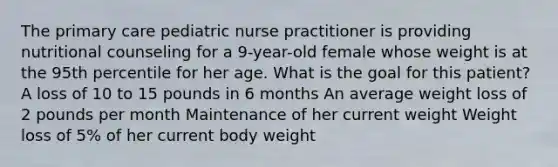 The primary care pediatric nurse practitioner is providing nutritional counseling for a 9-year-old female whose weight is at the 95th percentile for her age. What is the goal for this patient? A loss of 10 to 15 pounds in 6 months An average weight loss of 2 pounds per month Maintenance of her current weight Weight loss of 5% of her current body weight