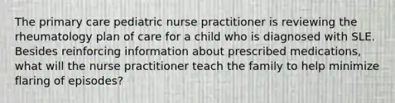 The primary care pediatric nurse practitioner is reviewing the rheumatology plan of care for a child who is diagnosed with SLE. Besides reinforcing information about prescribed medications, what will the nurse practitioner teach the family to help minimize flaring of episodes?