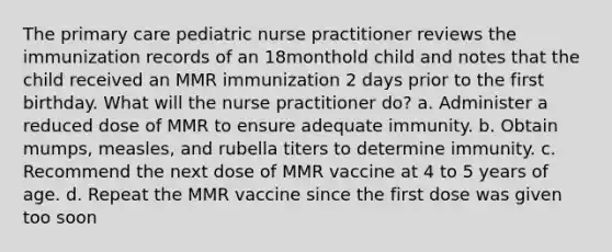 The primary care pediatric nurse practitioner reviews the immunization records of an 18monthold child and notes that the child received an MMR immunization 2 days prior to the first birthday. What will the nurse practitioner do? a. Administer a reduced dose of MMR to ensure adequate immunity. b. Obtain mumps, measles, and rubella titers to determine immunity. c. Recommend the next dose of MMR vaccine at 4 to 5 years of age. d. Repeat the MMR vaccine since the first dose was given too soon