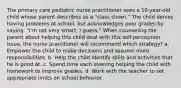 The primary care pediatric nurse practitioner sees a 10-year-old child whose parent describes as a "class clown." The child denies having problems at school, but acknowledges poor grades by saying, "I'm not very smart, I guess." When counseling the parent about helping this child deal with this self-perception issue, the nurse practitioner will recommend which strategy? a. Empower the child to make decisions and assume more responsibilities. b. Help the child identify skills and activities that he is good at. c. Spend time each evening helping the child with homework to improve grades. d. Work with the teacher to set appropriate limits on school behavior.