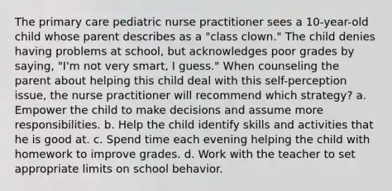 The primary care pediatric nurse practitioner sees a 10-year-old child whose parent describes as a "class clown." The child denies having problems at school, but acknowledges poor grades by saying, "I'm not very smart, I guess." When counseling the parent about helping this child deal with this self-perception issue, the nurse practitioner will recommend which strategy? a. Empower the child to make decisions and assume more responsibilities. b. Help the child identify skills and activities that he is good at. c. Spend time each evening helping the child with homework to improve grades. d. Work with the teacher to set appropriate limits on school behavior.