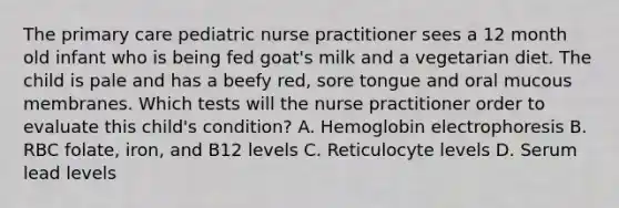 The primary care pediatric nurse practitioner sees a 12 month old infant who is being fed goat's milk and a vegetarian diet. The child is pale and has a beefy red, sore tongue and oral mucous membranes. Which tests will the nurse practitioner order to evaluate this child's condition? A. Hemoglobin electrophoresis B. RBC folate, iron, and B12 levels C. Reticulocyte levels D. Serum lead levels