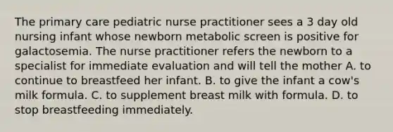 The primary care pediatric nurse practitioner sees a 3 day old nursing infant whose newborn metabolic screen is positive for galactosemia. The nurse practitioner refers the newborn to a specialist for immediate evaluation and will tell the mother A. to continue to breastfeed her infant. B. to give the infant a cow's milk formula. C. to supplement breast milk with formula. D. to stop breastfeeding immediately.