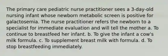 The primary care pediatric nurse practitioner sees a 3-day-old nursing infant whose newborn metabolic screen is positive for galactosemia. The nurse practitioner refers the newborn to a specialist for immediate evaluation and will tell the mother a. To continue to breastfeed her infant. b. To give the infant a cow's milk formula. c. To supplement breast milk with formula. d. To stop breastfeeding immediately.