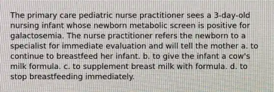 The primary care pediatric nurse practitioner sees a 3-day-old nursing infant whose newborn metabolic screen is positive for galactosemia. The nurse practitioner refers the newborn to a specialist for immediate evaluation and will tell the mother a. to continue to breastfeed her infant. b. to give the infant a cow's milk formula. c. to supplement breast milk with formula. d. to stop breastfeeding immediately.