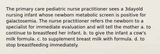 The primary care pediatric nurse practitioner sees a 3dayold nursing infant whose newborn metabolic screen is positive for galactosemia. The nurse practitioner refers the newborn to a specialist for immediate evaluation and will tell the mother a. to continue to breastfeed her infant. b. to give the infant a cow's milk formula. c. to supplement breast milk with formula. d. to stop breastfeeding immediately.