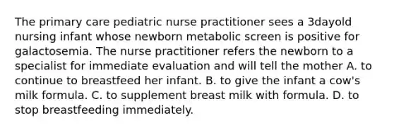 The primary care pediatric nurse practitioner sees a 3dayold nursing infant whose newborn metabolic screen is positive for galactosemia. The nurse practitioner refers the newborn to a specialist for immediate evaluation and will tell the mother A. to continue to breastfeed her infant. B. to give the infant a cow's milk formula. C. to supplement breast milk with formula. D. to stop breastfeeding immediately.