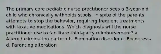 The primary care pediatric nurse practitioner sees a 3-year-old child who chronically withholds stools, in spite of the parents' attempts to stop the behavior, requiring frequent treatments with laxative medications. Which diagnosis will the nurse practitioner use to facilitate third-party reimbursement? a. Altered elimination pattern b. Elimination disorder c. Encopresis d. Parenting alteration