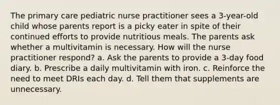 The primary care pediatric nurse practitioner sees a 3-year-old child whose parents report is a picky eater in spite of their continued efforts to provide nutritious meals. The parents ask whether a multivitamin is necessary. How will the nurse practitioner respond? a. Ask the parents to provide a 3-day food diary. b. Prescribe a daily multivitamin with iron. c. Reinforce the need to meet DRIs each day. d. Tell them that supplements are unnecessary.