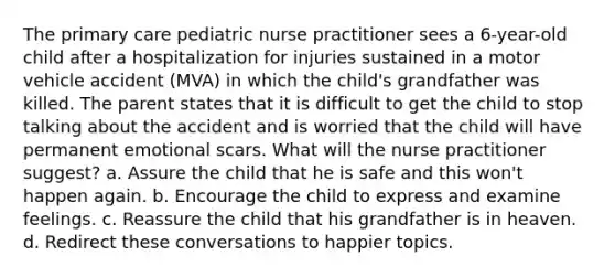 The <a href='https://www.questionai.com/knowledge/k3VTTF7FJS-primary-care' class='anchor-knowledge'>primary care</a> pediatric <a href='https://www.questionai.com/knowledge/kRSFTJCZGV-nurse-practitioner' class='anchor-knowledge'>nurse practitioner</a> sees a 6-year-old child after a hospitalization for injuries sustained in a motor vehicle accident (MVA) in which the child's grandfather was killed. The parent states that it is difficult to get the child to stop talking about the accident and is worried that the child will have permanent emotional scars. What will the nurse practitioner suggest? a. Assure the child that he is safe and this won't happen again. b. Encourage the child to express and examine feelings. c. Reassure the child that his grandfather is in heaven. d. Redirect these conversations to happier topics.