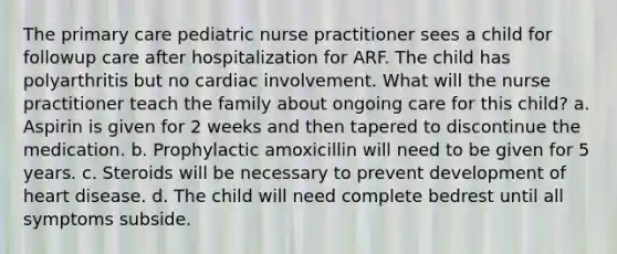 The primary care pediatric nurse practitioner sees a child for followup care after hospitalization for ARF. The child has polyarthritis but no cardiac involvement. What will the nurse practitioner teach the family about ongoing care for this child? a. Aspirin is given for 2 weeks and then tapered to discontinue the medication. b. Prophylactic amoxicillin will need to be given for 5 years. c. Steroids will be necessary to prevent development of heart disease. d. The child will need complete bedrest until all symptoms subside.