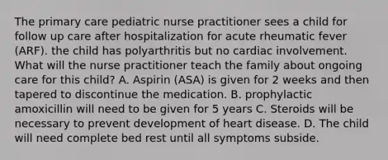 The primary care pediatric nurse practitioner sees a child for follow up care after hospitalization for acute rheumatic fever (ARF). the child has polyarthritis but no cardiac involvement. What will the nurse practitioner teach the family about ongoing care for this child? A. Aspirin (ASA) is given for 2 weeks and then tapered to discontinue the medication. B. prophylactic amoxicillin will need to be given for 5 years C. Steroids will be necessary to prevent development of heart disease. D. The child will need complete bed rest until all symptoms subside.