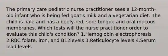 The primary care pediatric nurse practitioner sees a 12‐month‐old infant who is being fed goat's milk and a vegetarian diet. The child is pale and has a beefy‐red, sore tongue and oral mucous membranes. Which tests will the nurse practitioner order to evaluate this child's condition? 1.Hemoglobin electrophoresis 2.RBC folate, iron, and B12levels 3.Reticulocyte levels 4.Serum lead levels