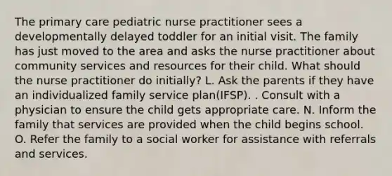 The primary care pediatric nurse practitioner sees a developmentally delayed toddler for an initial visit. The family has just moved to the area and asks the nurse practitioner about community services and resources for their child. What should the nurse practitioner do initially? L. Ask the parents if they have an individualized family service plan(IFSP). . Consult with a physician to ensure the child gets appropriate care. N. Inform the family that services are provided when the child begins school. O. Refer the family to a social worker for assistance with referrals and services.