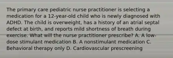 The primary care pediatric nurse practitioner is selecting a medication for a 12-year-old child who is newly diagnosed with ADHD. The child is overweight, has a history of an atrial septal defect at birth, and reports mild shortness of breath during exercise. What will the nurse practitioner prescribe? A. A low-dose stimulant medication B. A nonstimulant medication C. Behavioral therapy only D. Cardiovascular prescreening