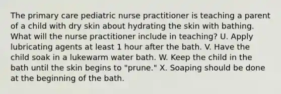 The primary care pediatric nurse practitioner is teaching a parent of a child with dry skin about hydrating the skin with bathing. What will the nurse practitioner include in teaching? U. Apply lubricating agents at least 1 hour after the bath. V. Have the child soak in a lukewarm water bath. W. Keep the child in the bath until the skin begins to "prune." X. Soaping should be done at the beginning of the bath.