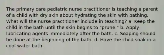 The primary care pediatric nurse practitioner is teaching a parent of a child with dry skin about hydrating the skin with bathing. What will the nurse practitioner include in teaching? a. Keep the child in the bath until the skin begins to "prune." b. Apply lubricating agents immediately after the bath. c. Soaping should be done at the beginning of the bath. d. Have the child soak in a cool water bath.