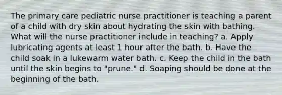 The primary care pediatric nurse practitioner is teaching a parent of a child with dry skin about hydrating the skin with bathing. What will the nurse practitioner include in teaching? a. Apply lubricating agents at least 1 hour after the bath. b. Have the child soak in a lukewarm water bath. c. Keep the child in the bath until the skin begins to "prune." d. Soaping should be done at the beginning of the bath.