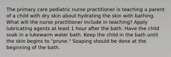 The primary care pediatric nurse practitioner is teaching a parent of a child with dry skin about hydrating the skin with bathing. What will the nurse practitioner include in teaching? Apply lubricating agents at least 1 hour after the bath. Have the child soak in a lukewarm water bath. Keep the child in the bath until the skin begins to "prune." Soaping should be done at the beginning of the bath.