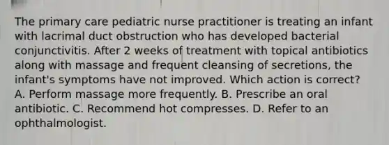 The primary care pediatric nurse practitioner is treating an infant with lacrimal duct obstruction who has developed bacterial conjunctivitis. After 2 weeks of treatment with topical antibiotics along with massage and frequent cleansing of secretions, the infant's symptoms have not improved. Which action is correct? A. Perform massage more frequently. B. Prescribe an oral antibiotic. C. Recommend hot compresses. D. Refer to an ophthalmologist.