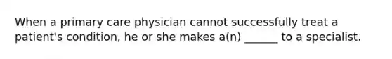 When a primary care physician cannot successfully treat a patient's condition, he or she makes a(n) ______ to a specialist.