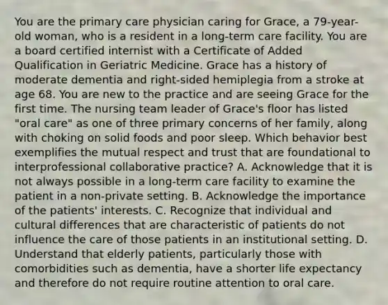 You are the primary care physician caring for Grace, a 79-year-old woman, who is a resident in a long-term care facility. You are a board certified internist with a Certificate of Added Qualification in Geriatric Medicine. Grace has a history of moderate dementia and right-sided hemiplegia from a stroke at age 68. You are new to the practice and are seeing Grace for the first time. The nursing team leader of Grace's floor has listed "oral care" as one of three primary concerns of her family, along with choking on solid foods and poor sleep. Which behavior best exemplifies the mutual respect and trust that are foundational to interprofessional collaborative practice? A. Acknowledge that it is not always possible in a long-term care facility to examine the patient in a non-private setting. B. Acknowledge the importance of the patients' interests. C. Recognize that individual and cultural differences that are characteristic of patients do not influence the care of those patients in an institutional setting. D. Understand that elderly patients, particularly those with comorbidities such as dementia, have a shorter life expectancy and therefore do not require routine attention to oral care.