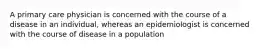 A primary care physician is concerned with the course of a disease in an individual, whereas an epidemiologist is concerned with the course of disease in a population