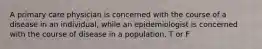 A primary care physician is concerned with the course of a disease in an individual, while an epidemiologist is concerned with the course of disease in a population. T or F