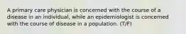 A primary care physician is concerned with the course of a disease in an individual, while an epidemiologist is concerned with the course of disease in a population. (T/F)