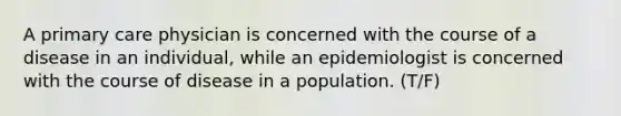 A primary care physician is concerned with the course of a disease in an individual, while an epidemiologist is concerned with the course of disease in a population. (T/F)