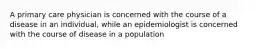 A primary care physician is concerned with the course of a disease in an individual, while an epidemiologist is concerned with the course of disease in a population