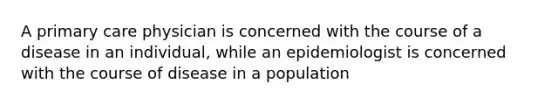 A primary care physician is concerned with the course of a disease in an individual, while an epidemiologist is concerned with the course of disease in a population