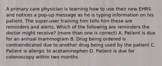 A primary care physician is learning how to use their new EHRS and notices a pop-up message as he is typing information on his patient. The super-user training him tells him these are reminders and alerts. Which of the following are reminders the doctor might receive? (more than one is correct) A. Patient is due for an annual mammogram B. Drug being ordered is contraindicated due to another drug being used by the patient C. Patient is allergic to acetaminophen D. Patient is due for colonoscopy within two months