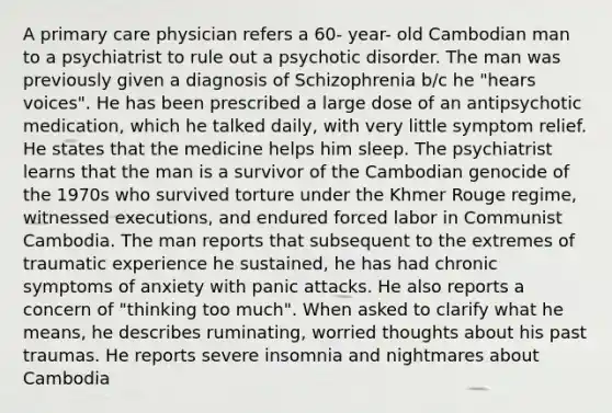 A primary care physician refers a 60- year- old Cambodian man to a psychiatrist to rule out a psychotic disorder. The man was previously given a diagnosis of Schizophrenia b/c he "hears voices". He has been prescribed a large dose of an antipsychotic medication, which he talked daily, with very little symptom relief. He states that the medicine helps him sleep. The psychiatrist learns that the man is a survivor of the Cambodian genocide of the 1970s who survived torture under the Khmer Rouge regime, witnessed executions, and endured forced labor in Communist Cambodia. The man reports that subsequent to the extremes of traumatic experience he sustained, he has had chronic symptoms of anxiety with panic attacks. He also reports a concern of "thinking too much". When asked to clarify what he means, he describes ruminating, worried thoughts about his past traumas. He reports severe insomnia and nightmares about Cambodia