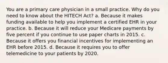 You are a primary care physician in a small practice. Why do you need to know about the HITECH Act? a. Because it makes funding available to help you implement a certified EHR in your practice. b. Because it will reduce your Medicare payments by five percent if you continue to use paper charts in 2015. c. Because it offers you financial incentives for implementing an EHR before 2015. d. Because it requires you to offer telemedicine to your patients by 2020.