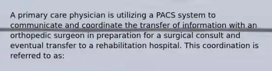 A primary care physician is utilizing a PACS system to communicate and coordinate the transfer of information with an orthopedic surgeon in preparation for a surgical consult and eventual transfer to a rehabilitation hospital. This coordination is referred to as: