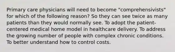 Primary care physicians will need to become "comprehensivists" for which of the following reason? So they can see twice as many patients than they would normally see. To adopt the patient-centered medical home model in healthcare delivery. To address the growing number of people with complex chronic conditions. To better understand how to control costs.