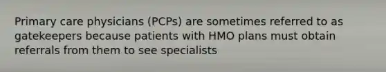 Primary care physicians (PCPs) are sometimes referred to as gatekeepers because patients with HMO plans must obtain referrals from them to see specialists