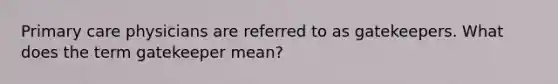 Primary care physicians are referred to as gatekeepers. What does the term gatekeeper mean?