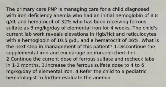 The primary care PNP is managing care for a child diagnosed with iron-deficiency anemia who had an initial hemoglobin of 8.8 g/dL and hematocrit of 32% who has been receiving ferrous sulfate as 3 mg/kg/day of elemental iron for 4 weeks. The child's current lab work reveals elevations in Hgb/Hct and reticulocytes with a hemoglobin of 10.5 g/dL and a hematocrit of 36%. What is the next step in management of this patient? 1.Discontinue the supplemental iron and encourage an iron‐enriched diet. 2.Continue the current dose of ferrous sulfate and recheck labs in 1-2 months. 3.Increase the ferrous sulfate dose to 4 to 6 mg/kg/day of elemental iron. 4.Refer the child to a pediatric hematologist to further evaluate the anemia