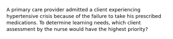 A primary care provider admitted a client experiencing hypertensive crisis because of the failure to take his prescribed medications. To determine learning needs, which client assessment by the nurse would have the highest priority?