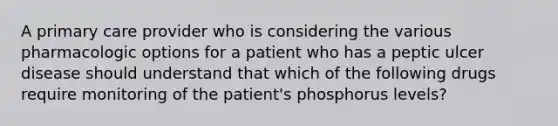 A primary care provider who is considering the various pharmacologic options for a patient who has a peptic ulcer disease should understand that which of the following drugs require monitoring of the patient's phosphorus levels?