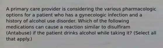 A primary care provider is considering the various pharmacologic options for a patient who has a gynecologic infection and a history of alcohol use disorder. Which of the following medications can cause a reaction similar to disulfiram (Antabuse) if the patient drinks alcohol while taking it? (Select all that apply.)