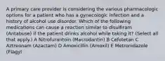 A primary care provider is considering the various pharmacologic options for a patient who has a gynecologic infection and a history of alcohol use disorder. Which of the following medications can cause a reaction similar to disulfiram (Antabuse) if the patient drinks alcohol while taking it? (Select all that apply.) A Nitrofurantoin (Macrodantin) B Cefotetan C Aztreonam (Azactam) D Amoxicillin (Amoxil) E Metronidazole (Flagyl