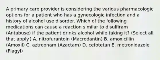 A primary care provider is considering the various pharmacologic options for a patient who has a gynecologic infection and a history of alcohol use disorder. Which of the following medications can cause a reaction similar to disulfiram (Antabuse) if the patient drinks alcohol while taking it? (Select all that apply.) A. nitrofurantoin (Macrodantin) B. amoxicillin (Amoxil) C. aztreonam (Azactam) D. cefotetan E. metronidazole (Flagyl)