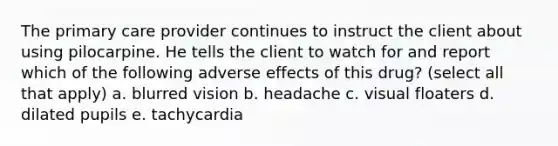 The primary care provider continues to instruct the client about using pilocarpine. He tells the client to watch for and report which of the following adverse effects of this drug? (select all that apply) a. blurred vision b. headache c. visual floaters d. dilated pupils e. tachycardia