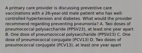 A primary care provider is discussing preventive care vaccinations with a 26-year-old male patient who has well-controlled hypertension and diabetes. What would the provider recommend regarding preventing pneumonia? A. Two doses of pneumococcal polysaccharide (PPSV23), at least one year apart B. One dose of pneumococcal polysaccharide (PPSV23) C. One dose of pneumococcal conjugate (PCV13) D. Two doses of pneumococcal conjugate (PCV13), at least one year apart