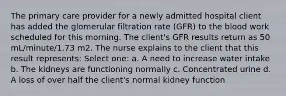 The primary care provider for a newly admitted hospital client has added the glomerular filtration rate (GFR) to the blood work scheduled for this morning. The client's GFR results return as 50 mL/minute/1.73 m2. The nurse explains to the client that this result represents: Select one: a. A need to increase water intake b. The kidneys are functioning normally c. Concentrated urine d. A loss of over half the client's normal kidney function