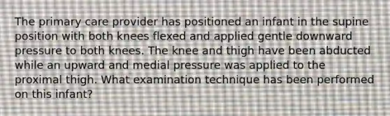 The primary care provider has positioned an infant in the supine position with both knees flexed and applied gentle downward pressure to both knees. The knee and thigh have been abducted while an upward and medial pressure was applied to the proximal thigh. What examination technique has been performed on this infant?