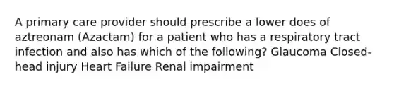 A primary care provider should prescribe a lower does of aztreonam (Azactam) for a patient who has a respiratory tract infection and also has which of the following? Glaucoma Closed-head injury Heart Failure Renal impairment